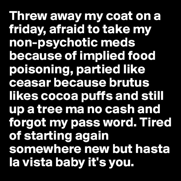 Threw away my coat on a friday, afraid to take my non-psychotic meds because of implied food poisoning, partied like ceasar because brutus likes cocoa puffs and still up a tree ma no cash and forgot my pass word. Tired of starting again somewhere new but hasta la vista baby it's you.