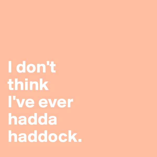 


I don't 
think
I've ever 
hadda 
haddock. 