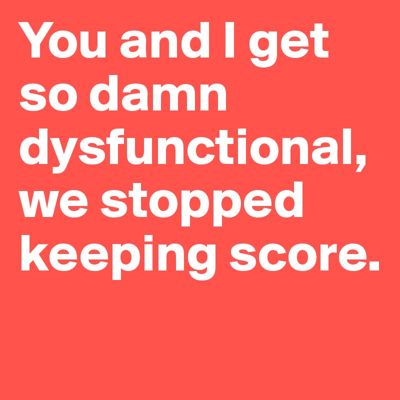 You and I get so damn dysfunctional, we stopped keeping score.
 