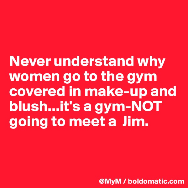 


Never understand why women go to the gym covered in make-up and blush...it's a gym-NOT going to meet a  Jim.


