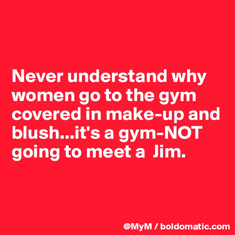 


Never understand why women go to the gym covered in make-up and blush...it's a gym-NOT going to meet a  Jim.


