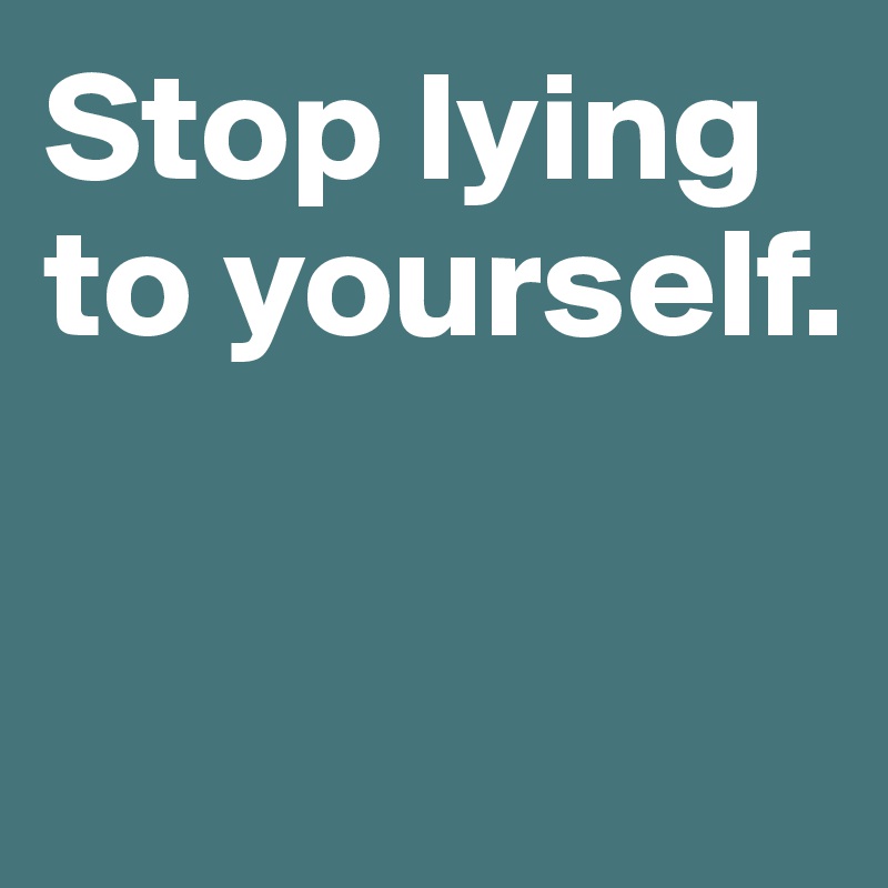 Stop lying to yourself. 


