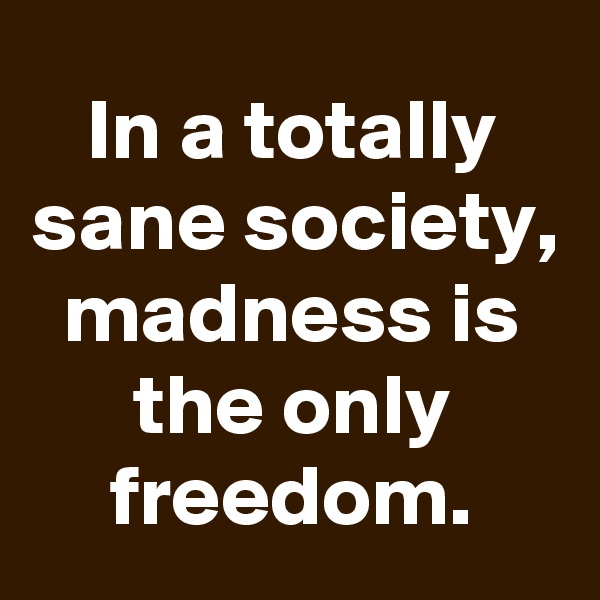 In a totally sane society, madness is the only freedom.