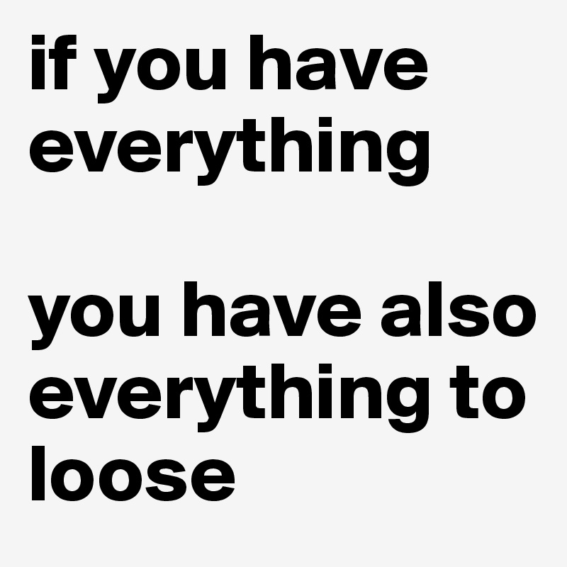 if you have everything
 
you have also everything to loose