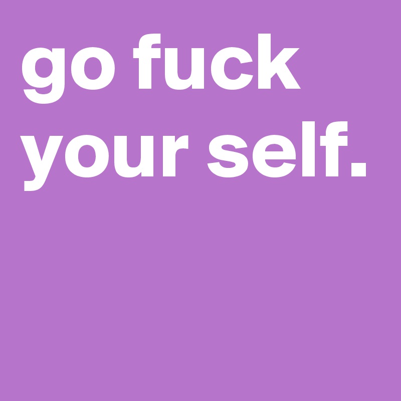 go fuck your self.

