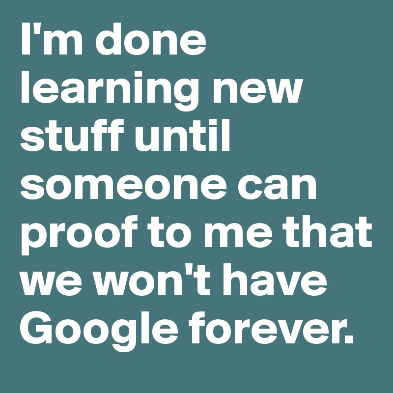 I'm done learning new stuff until someone can proof to me that we won't have Google forever.