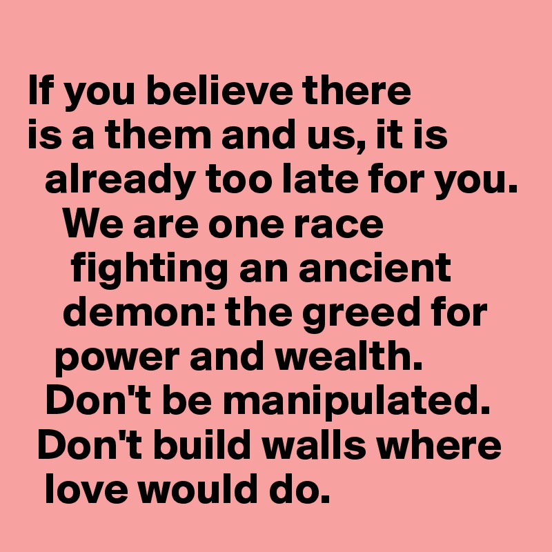 
If you believe there 
is a them and us, it is 
  already too late for you.
    We are one race     
     fighting an ancient 
    demon: the greed for 
   power and wealth.    
  Don't be manipulated.  
 Don't build walls where 
  love would do. 