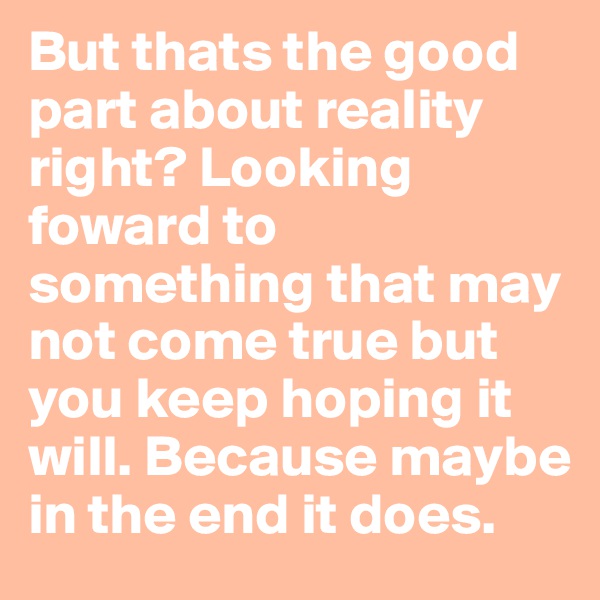 But thats the good part about reality right? Looking foward to something that may not come true but you keep hoping it will. Because maybe in the end it does.
