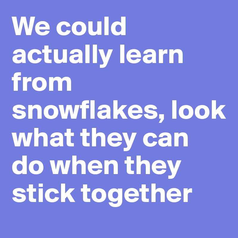 We could actually learn from snowflakes, look what they can do when they stick together