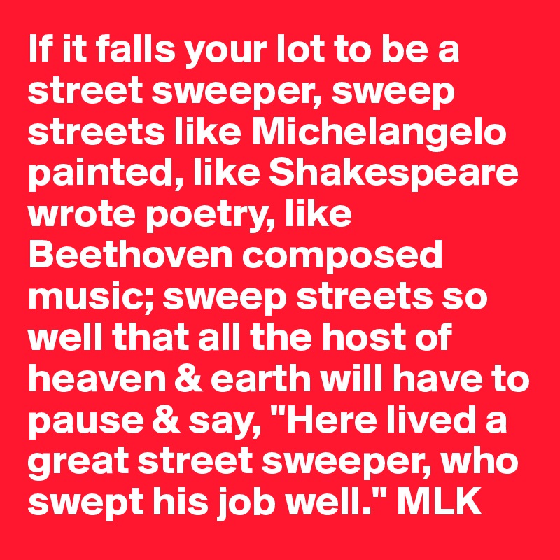 If it falls your lot to be a street sweeper, sweep streets like Michelangelo painted, like Shakespeare wrote poetry, like Beethoven composed music; sweep streets so well that all the host of heaven & earth will have to pause & say, "Here lived a great street sweeper, who swept his job well." MLK