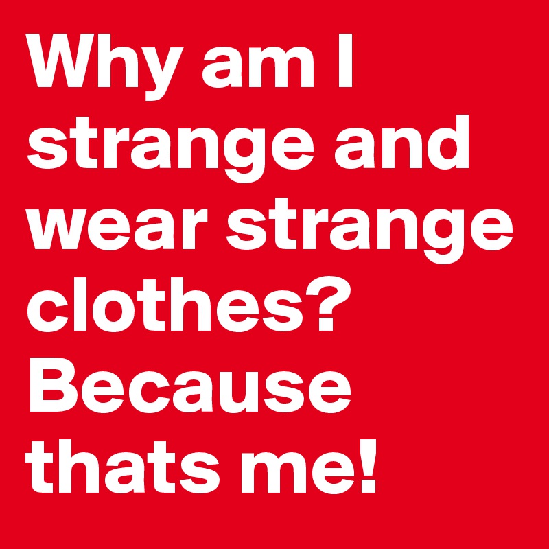 Why am I strange and wear strange clothes?
Because thats me!