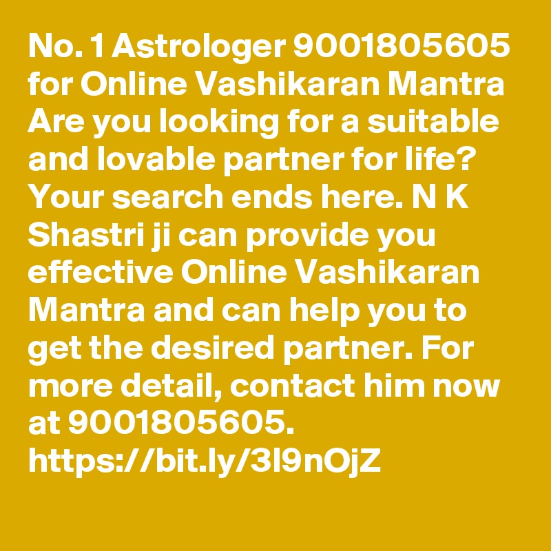 No. 1 Astrologer 9001805605 for Online Vashikaran Mantra
Are you looking for a suitable and lovable partner for life? Your search ends here. N K Shastri ji can provide you effective Online Vashikaran Mantra and can help you to get the desired partner. For more detail, contact him now at 9001805605. 
https://bit.ly/3l9nOjZ
