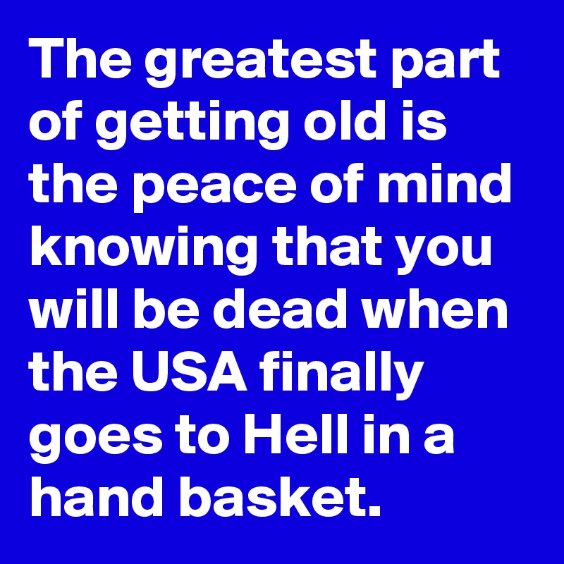The greatest part of getting old is the peace of mind knowing that you will be dead when the USA finally goes to Hell in a hand basket.