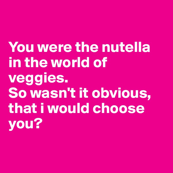 

You were the nutella in the world of veggies. 
So wasn't it obvious, that i would choose you?

