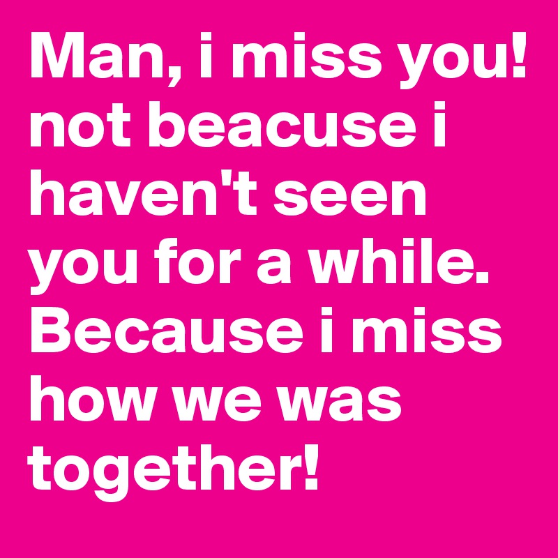 Man, i miss you! not beacuse i haven't seen you for a while. Because i miss how we was together!