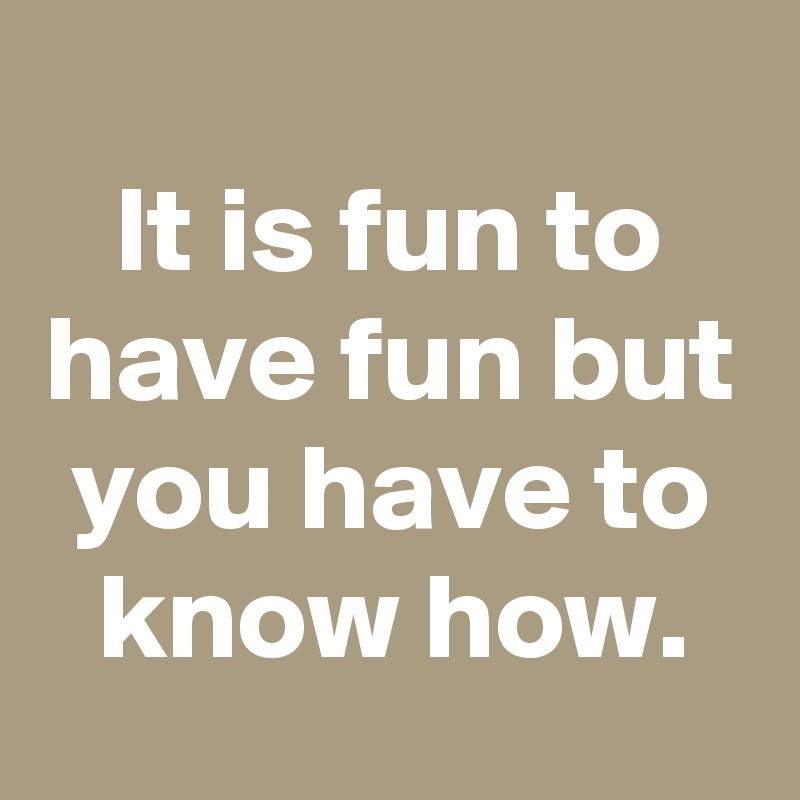 
It is fun to have fun but you have to know how.
