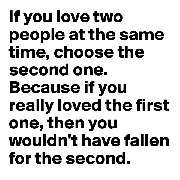 If you love two people at the same time, choose the second one. Because if you really loved the first one, then you wouldn't have fallen for the second.