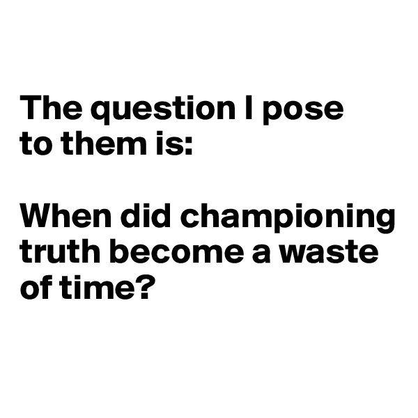 

The question I pose
to them is: 

When did championing truth become a waste of time?

