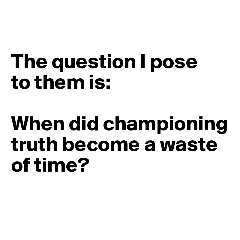 

The question I pose
to them is: 

When did championing truth become a waste of time?

