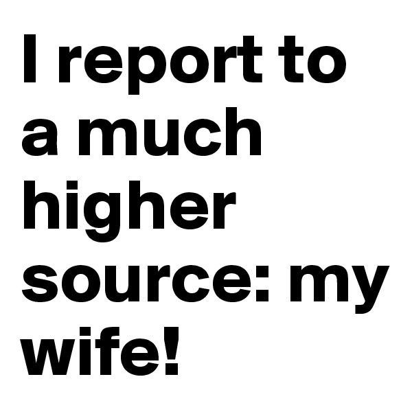 I report to a much higher source: my wife!