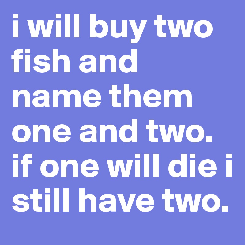 i will buy two fish and name them one and two. if one will die i still have two.