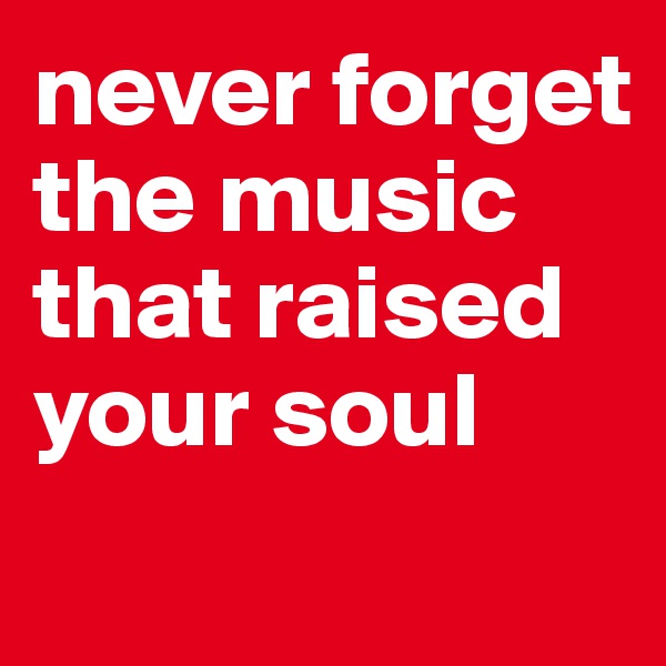 never forget the music that raised your soul
