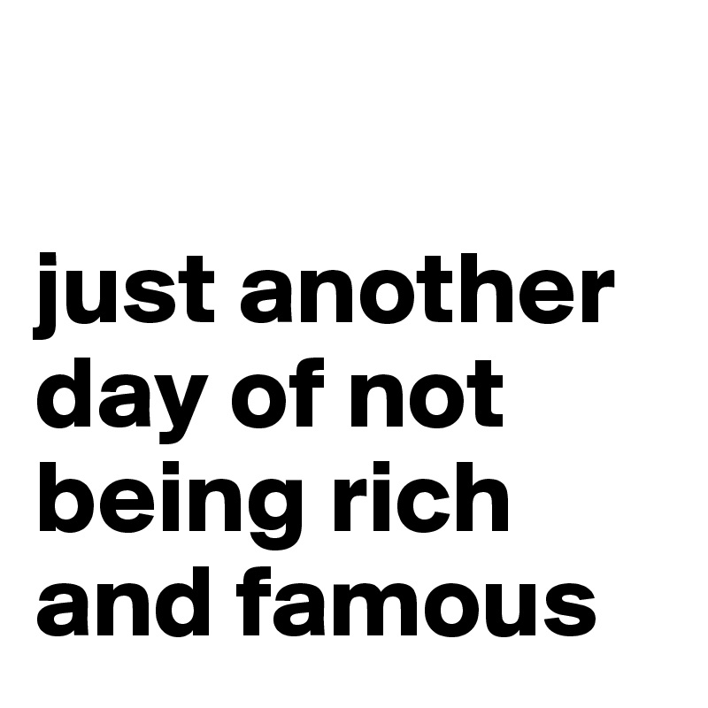 

just another day of not being rich and famous