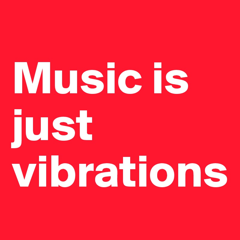 
Music is just vibrations