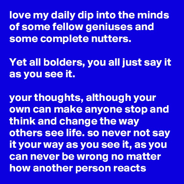 love my daily dip into the minds of some fellow geniuses and some complete nutters.

Yet all bolders, you all just say it as you see it.

your thoughts, although your own can make anyone stop and think and change the way others see life. so never not say it your way as you see it, as you can never be wrong no matter how another person reacts 