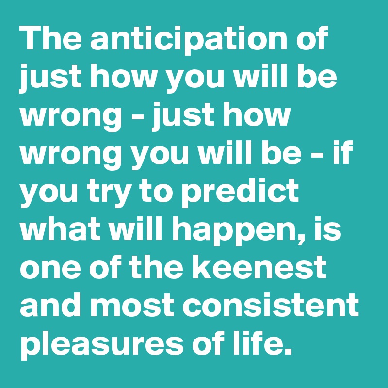 The anticipation of just how you will be wrong - just how wrong you will be - if you try to predict what will happen, is one of the keenest and most consistent pleasures of life.