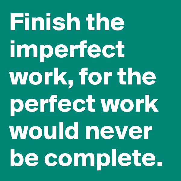 Finish the imperfect work, for the perfect work would never be complete. 