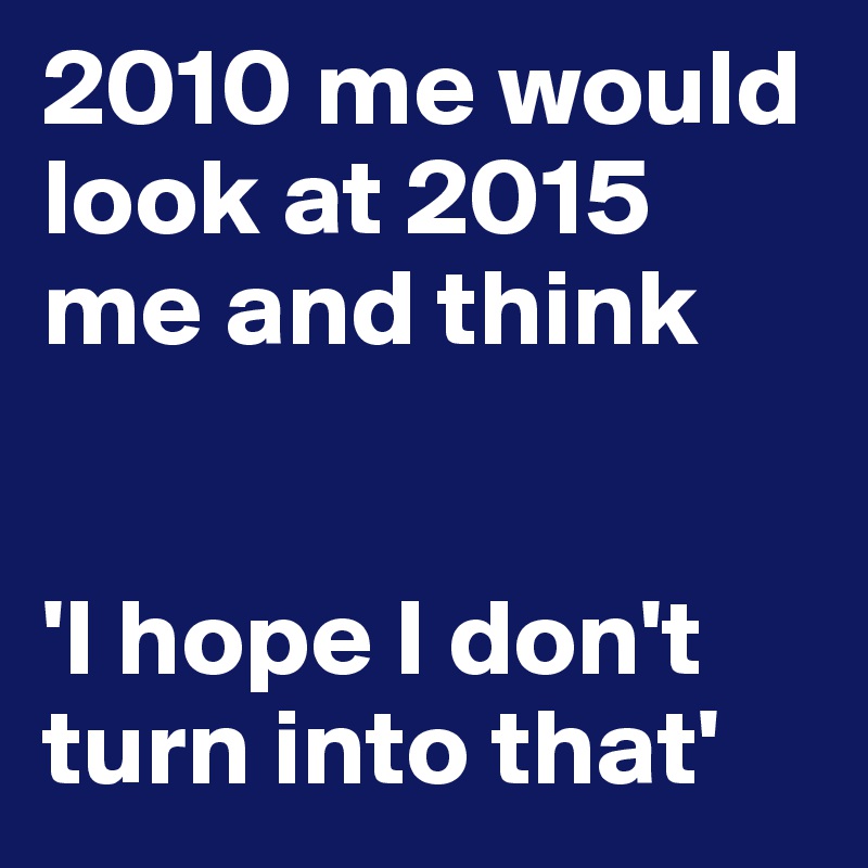 2010 me would look at 2015 me and think 


'I hope I don't turn into that'