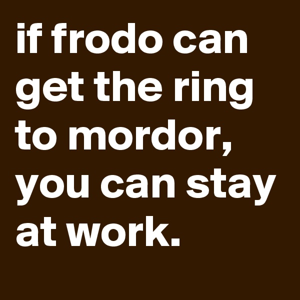 if frodo can get the ring to mordor, you can stay at work.