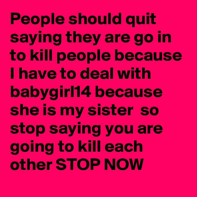 People should quit saying they are go in to kill people because I have to deal with babygirl14 because she is my sister  so stop saying you are going to kill each other STOP NOW