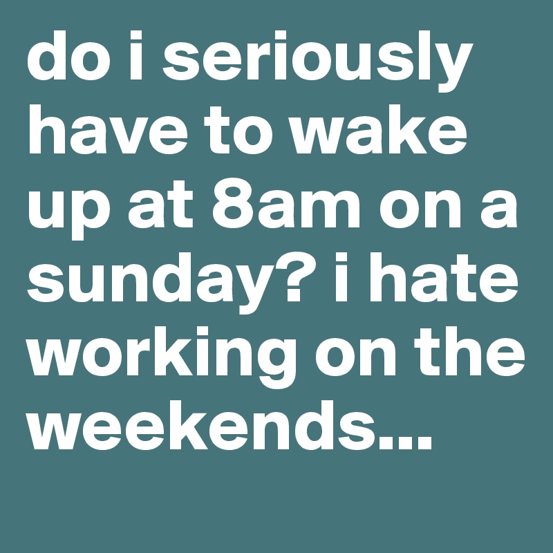 do i seriously have to wake up at 8am on a sunday? i hate working on the weekends...
