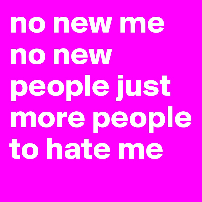 no new me no new people just more people to hate me