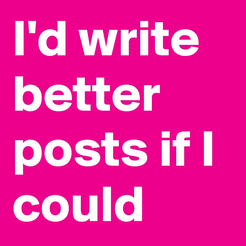 I'd write better posts if I could 