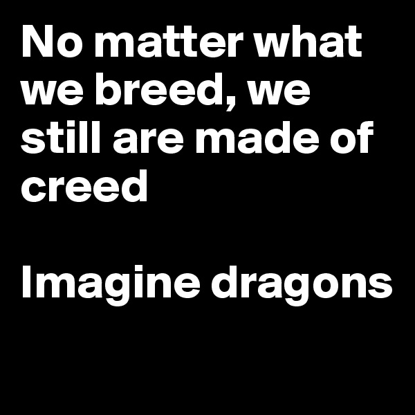 No matter what we breed, we still are made of creed

Imagine dragons

