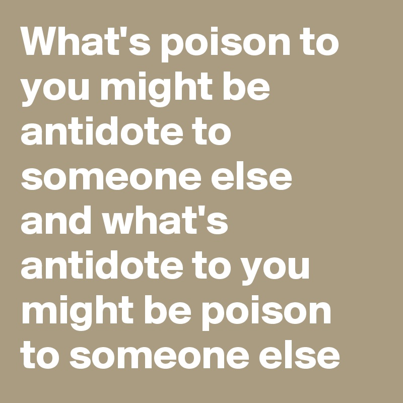 What's poison to you might be antidote to someone else and what's antidote to you might be poison to someone else