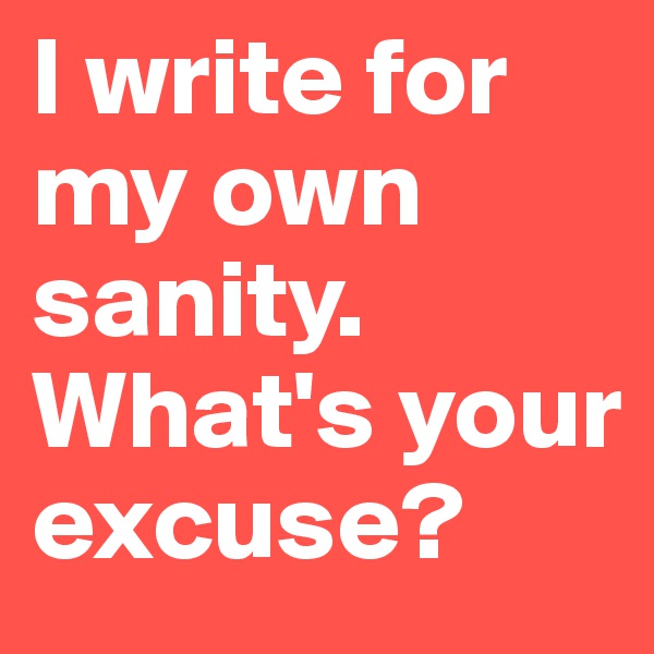 I write for my own sanity. What's your excuse?