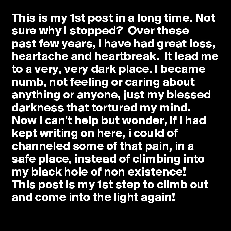 This is my 1st post in a long time. Not sure why I stopped?  Over these past few years, I have had great loss, heartache and heartbreak.  It lead me to a very, very dark place. I became numb, not feeling or caring about anything or anyone, just my blessed darkness that tortured my mind.  Now I can't help but wonder, if I had kept writing on here, i could of channeled some of that pain, in a safe place, instead of climbing into my black hole of non existence!
This post is my 1st step to climb out and come into the light again!