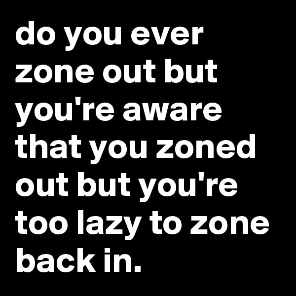 do you ever zone out but you're aware that you zoned out but you're too lazy to zone back in.