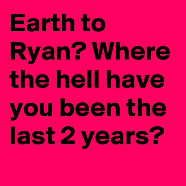 Earth to Ryan? Where the hell have you been the last 2 years?