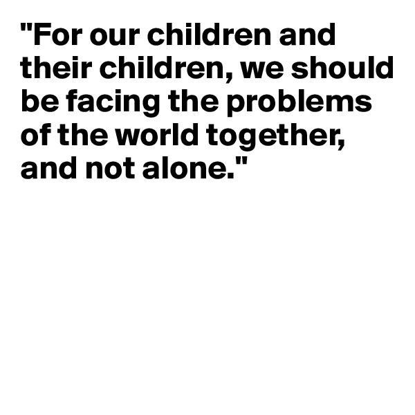 "For our children and their children, we should be facing the problems of the world together, and not alone."




