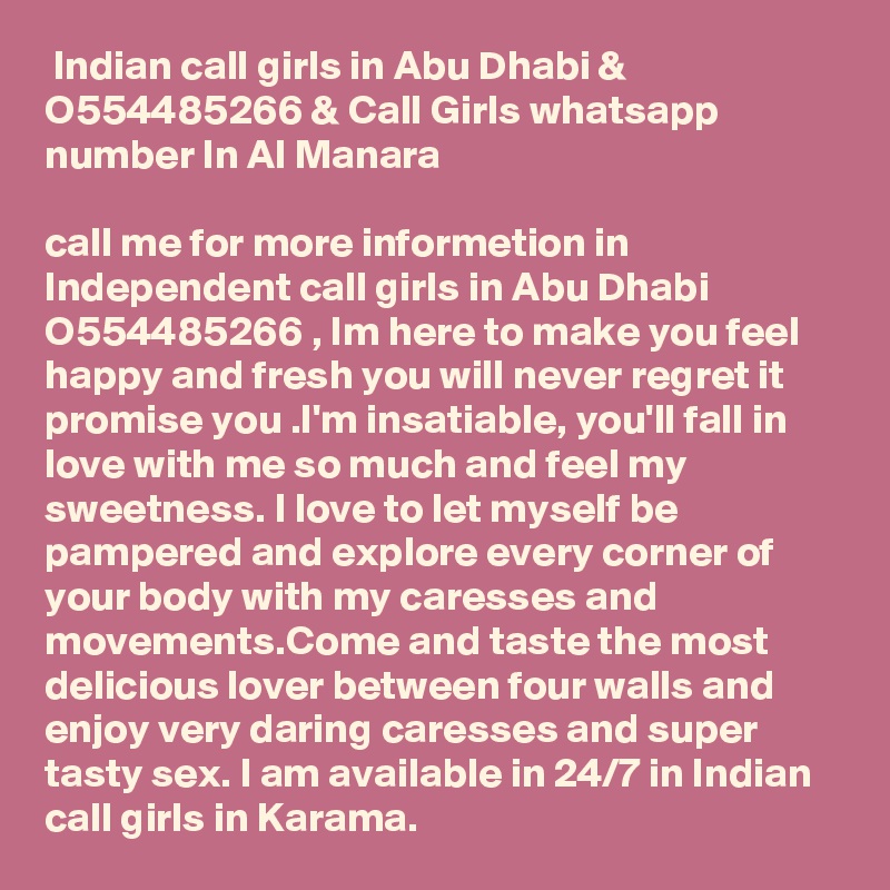  Indian call girls in Abu Dhabi & O554485266 & Call Girls whatsapp number In Al Manara

call me for more informetion in Independent call girls in Abu Dhabi O554485266 , Im here to make you feel happy and fresh you will never regret it promise you .I'm insatiable, you'll fall in love with me so much and feel my sweetness. I love to let myself be pampered and explore every corner of your body with my caresses and movements.Come and taste the most delicious lover between four walls and enjoy very daring caresses and super tasty sex. I am available in 24/7 in Indian call girls in Karama.