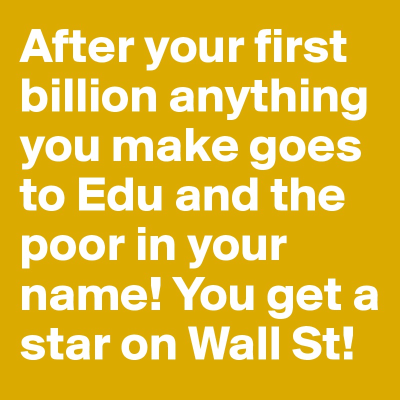 After your first billion anything you make goes to Edu and the poor in your name! You get a star on Wall St! 