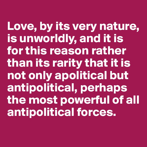 
Love, by its very nature, is unworldly, and it is for this reason rather than its rarity that it is not only apolitical but antipolitical, perhaps the most powerful of all antipolitical forces.
