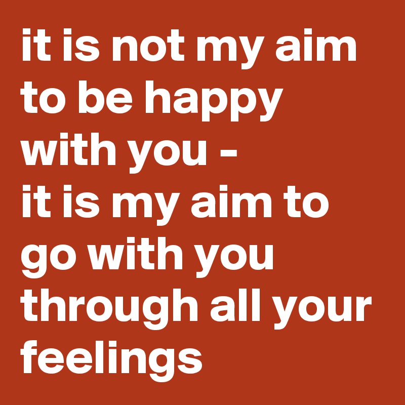 it is not my aim to be happy with you -
it is my aim to go with you through all your feelings
