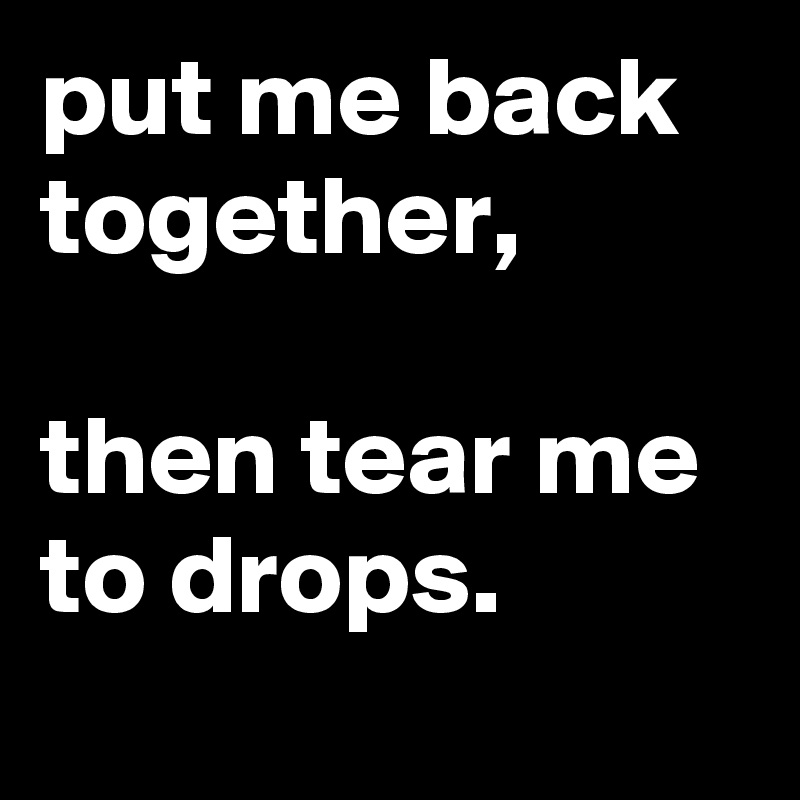 put me back together,

then tear me to drops.
