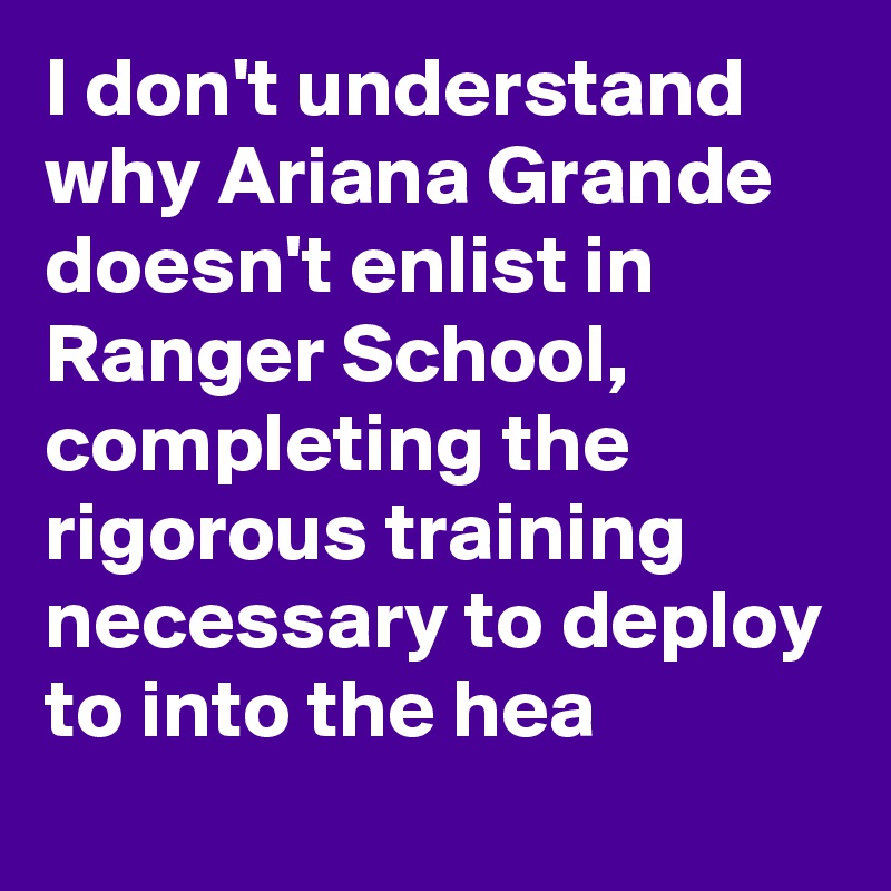 I don't understand why Ariana Grande doesn't enlist in Ranger School, completing the rigorous training necessary to deploy to into the hea